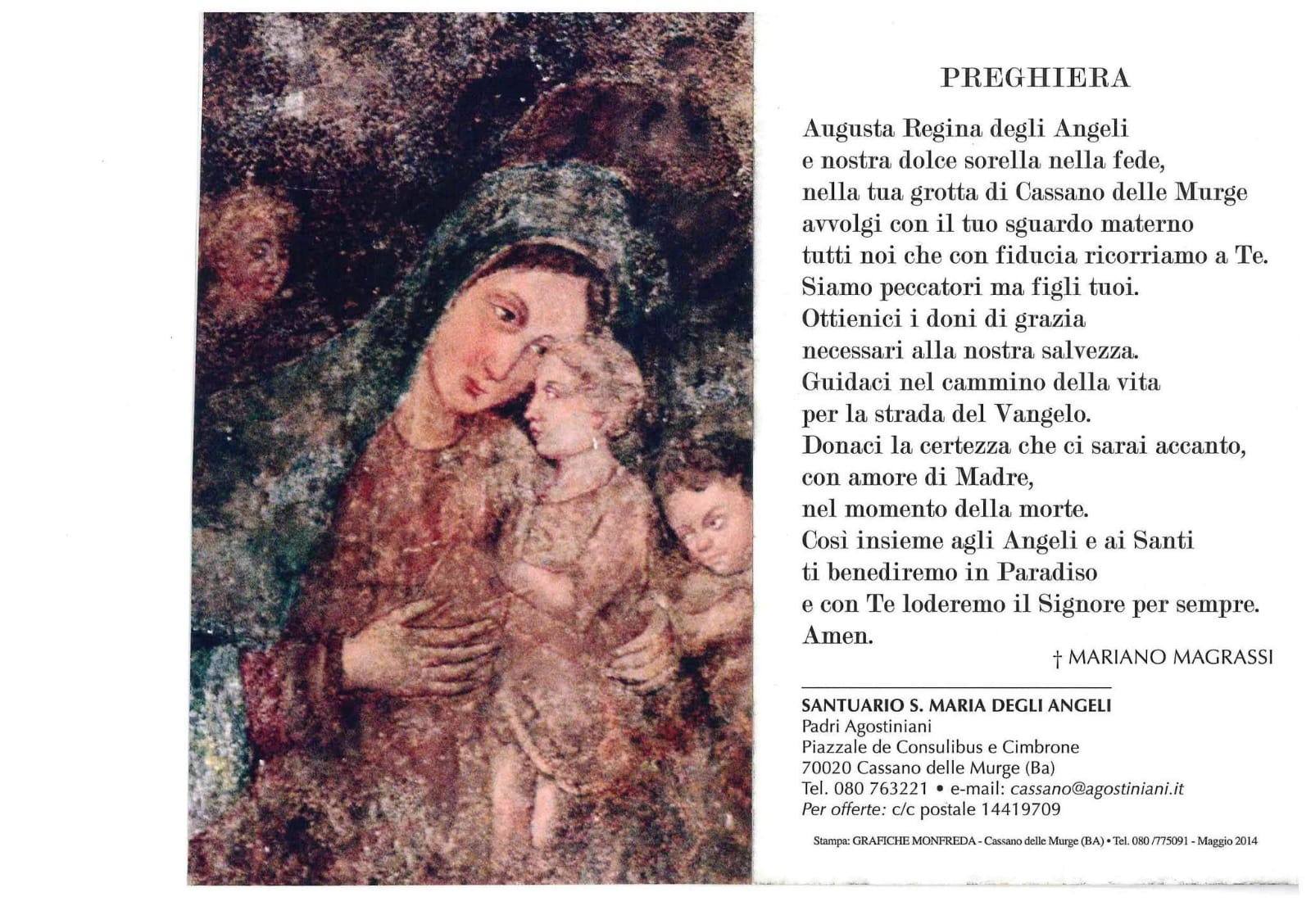 <div class="ql-editor"><div>Questa digitalizzazione offre la lettura della Preghiera alla Madonna degli Angeli scritta dal Vescovo Mariano Magrassi del Santuario di Santa Maria degli Angeli di Cassano delle Murge (BA).</div><div>La Festa Patronale dedicata alla Madonna degli Angeli risale probabilmente alla seconda metà del Quattrocento, quando alla devozione verso i patroni tradizionali – il Crocifisso e san Zenone – si affiancò quella per la Vergine degli Angeli. Tale culto nacque dal ritrovamento, intorno al 1250, di un affresco della Madonna in una grotta carsica delle Murge. L’immagine, tuttavia, sarebbe molto più antica e databile tra il III e il IV secolo d.C., probabilmente opera di padri basiliani in fuga dalla Cappadocia che tr...