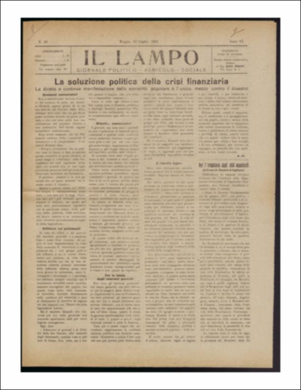 ll documento è parte della collezione del fondo libri digitalizzati della Biblioteca provinciale La Magna Capitana di Foggia, comprendente alcune monografie di diversi secoli e periodici del Novecento. Nello specifico si tratta del periodico “Il lampo – Giornale politico - agrario - sociale”, pubblicato il 27 luglio 1922. Nella prima pagina ritroviamo una lunga riflessione sulla crisi finanziaria diffusa sul territorio nazionale e le possibili soluzioni proposte dalla politica, tra le quali spicca quella del senatore Einaudi, sostenitore della forza del "pubblico dibattito" come antidoto alla crisi. Seguono notizie di cronaca provinciale e comunale come la convocazione del Consiglio Comunale in sessione straordinaria con enunciazione del relativo ordine del giorno o la ...