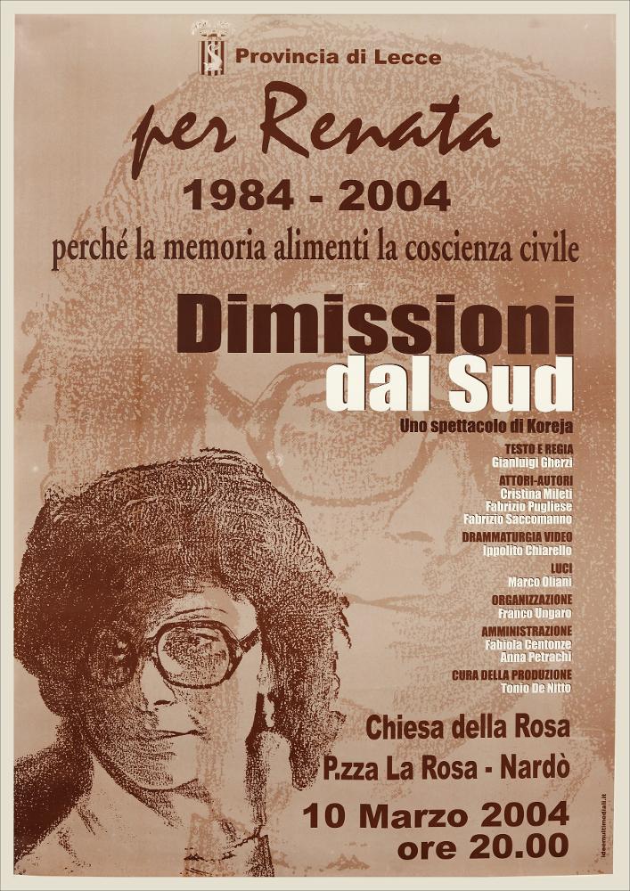 L'immagine in oggetto riproduce la locandina dello spettacolo "Dimissioni dal Sud", uno spettacolo di Koreja con testo e regia di Gianluigi Gherzi, messo in scena a Nardò il 10 marzo del 2004, in memoria dell'Assessore Renata Fonte, assassinata il 30 marzo del 1984 proprio a Nardò. La ricorda l'immagine stilizzata del suo volto bello e fiero che si duplica più grande di riflesso sul fondo, enfatizzando il dramma della scomparsa di Renata. Lo spettacolo racconta in forma ironica e grottesca un Sud amato ma pieno di contraddizioni, dal quale gli attori chiedono idealmente le dimissioni. Quello ideato da Koreja può definirsi uno spettacolo-manifesto per il racconto di un altro e più vero Mezzogiorno. Gli attori si fanno portatori di un appello accorato di denuncia: "Mi dim...