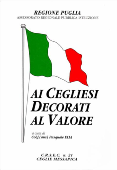 Il volume “Ai Cegliesi decorati al Valore” è parte della grande raccolta denominata “Libri di Puglia”, progetto di digitalizzazione a cura di Nicola Pergola che ha lo scopo di rendere fruibile la produzione editoriale dei Centri regionali di servizi educativi e culturali e degli Assessorati alla cultura e alla Pubblica Istruzione della Regione Puglia, dal 1968 agli anni 2000. Fu curato nel contenuto, impaginazione e copertina dal colonnello di fanteria Pasquale Elia ed edito dal CRSEC di Ceglie Messapica nel 1995, con l'intento di raccontare e lasciare memoria alle successive generazioni locali mediante tutta una serie di documenti di fatti, storie e ricordi dei concittadini, “generosi militari”, che hanno perso la propria vita durante la guerra, onorando la Patria. Ric...