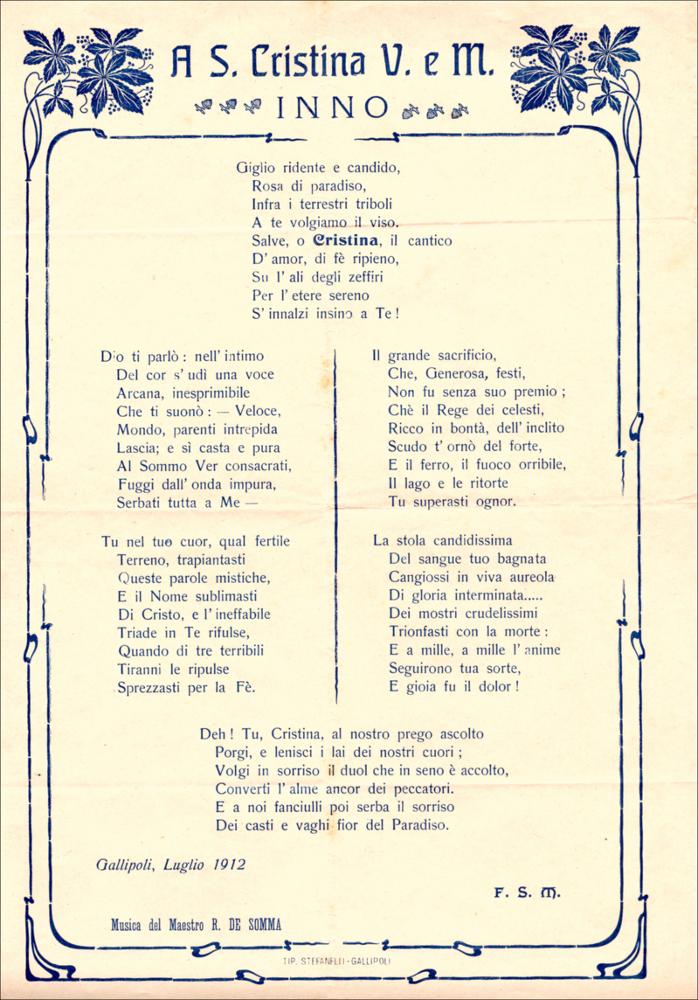 <div>L’Inno di Santa Cristina, comunemente conosciuto con l’incipit “Giglio ridente e candido”, è composto dal maestro Raffaele De Somma, su testo poetico del sacerdote Francesco Magno.
Si tratta di un canto devozionale eseguito durante le celebrazioni religiose in onore della Santa Patrona di Gallipoli.
Il testo e la melodia esaltano le virtù della giovane martire, la sua fede incrollabile e il suo sacrificio, richiamando il legame di protezione tra Santa Cristina e la comunità cittadina.
L’inno, intonato nei momenti solenni della festa, contribuisce a rafforzare la dimensione spirituale e identitaria della celebrazione.

L’inno viene tradizionalmente intonato nei momenti solenni della novena, delle celebrazioni liturgiche e della processione.
Attraverso il canto, la d...