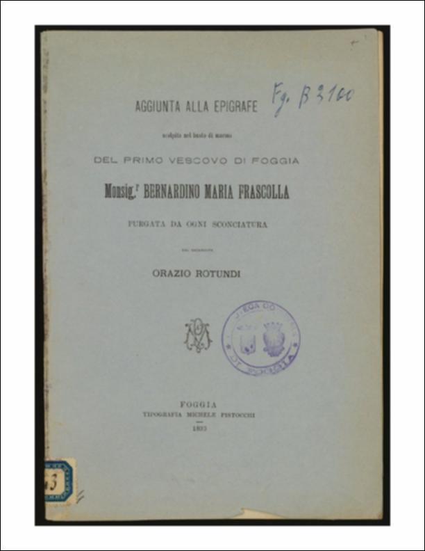 Il volume è parte della collezione del fondo libri digitalizzati della Biblioteca provinciale La Magna Capitana di Foggia, comprendente alcune monografie di diversi secoli e periodici del Novecento. Il testo è stato scritto da Orazio Rotundi, sacerdote nato a Foggia il 19 aprile 1836 e ivi deceduto nel 1908 che, come si evince fin dalle prime pagine della monografia, “purgò” l'epigrafe, che accompagna il busto di marmo del primo Vescovo di Foggia Monsignor Bernardino Maria Frascolla, andriese di origine, composta dal Canonico Pasquale Fuiani. Il Rotundi compì una vera e propria analisi puntuale del testo, tanto da rimproverare al Fuiani l'uso di un lessico troppo arcaico o la scelta di vocaboli non idonei al Vescovo; inoltre criticò all'autore l'aver composto una epigra...