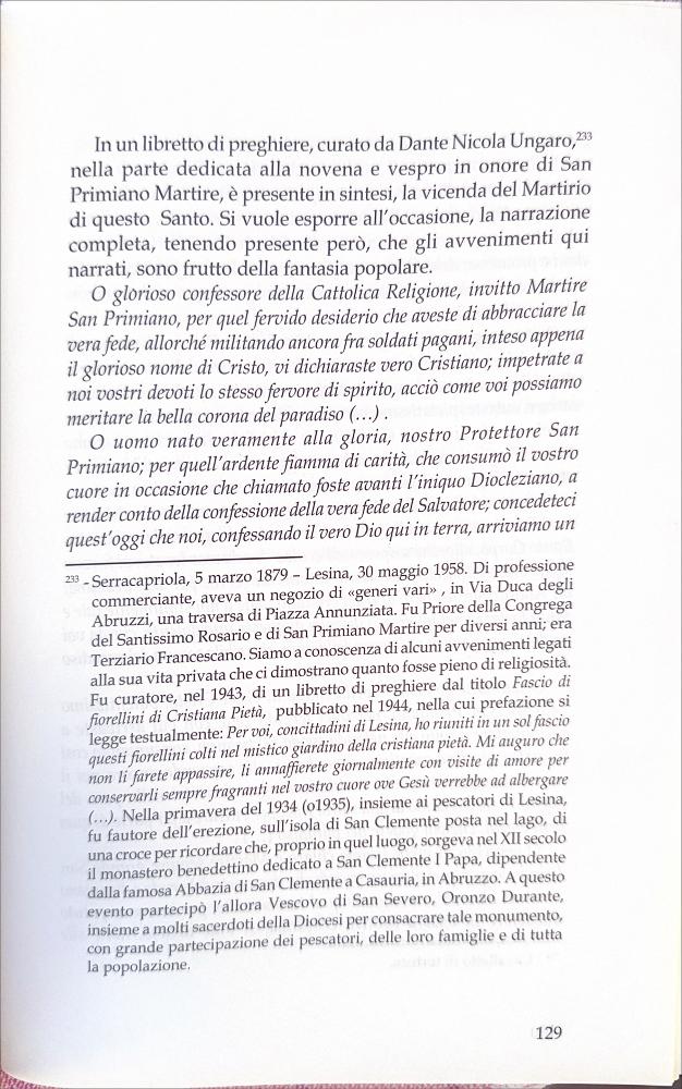 Questo documento offre la lettura di preghiere e canti tradizionali in onore di San Primiano Martire curato da Dante Nicola Ungaro (1879 – 1958).
La festa patronale di San Primiano Martire è una celebrazione religiosa e popolare che si svolge ogni anno a Lesina (FG), dal 14 al 16 maggio. Al centro vi è il culto del santo, le cui reliquie giunsero a Lesina nel IX secolo da Larino, luogo del suo martirio nel 303 d.C.
Le celebrazioni comprendono la traslazione del simulacro alla Chiesa Madre, solenni funzioni liturgiche, la processione per le vie cittadine e la suggestiva processione sul Lago di Lesina, con la benedizione delle acque e dei pescatori.
Il culto si radicò a Lesina nel IX secolo, quando i monaci benedettini portarono qui le reliquie per salvarle dalle incursio...