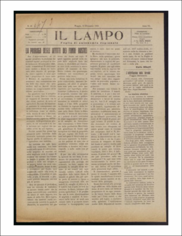 ll documento è parte della collezione del fondo libri digitalizzati della Biblioteca provinciale La Magna Capitana di Foggia, comprendente alcune monografie di diversi secoli e periodici del Novecento. Nello specifico si tratta del periodico “Il lampo – Foglio di autonomia regionale”, pubblicato il 11 dicembre 1922. In prima pagina vi è un lungo articolo a firma di Carlo Alberti che riporta il dibattito fra contadini e proprietari terrieri sulla possibilità di proroga sugli affitti dei fondi, questione di interesse per la crescita dell'economia nazionale. Segue l'articolo sull'elettrificazione della linea ferroviaria Foggia-Benevento.
Seguono notizie di cronaca provinciale e comunale mentre in terza e quarta pagina vi è lo spazio riservato alla pubblicità che vediamo in...