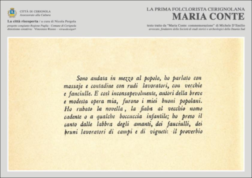 La pubblicazione digitale fa parte della raccolta "La città riscoperta", risultato di un progetto congiunto fra Regione Puglia e Comune di Cerignola. A cura di Nicola Pergola e per la direzione artistica di Vincenzo Russo, i contributi editoriali hanno come scopo la valorizzazione del comune foggiano, situato nella valle dell'Ofanto, a partire dal racconto delle sue storie, delle sue tradizioni e dei suoi personaggi illustri. Nel contributo l'avvocato Michele D'Emilio, fondatore della Società di studi storici e archeologici della Daunia Sud, ricostruisce la figura di Maria Conte, prima folclorista cerignolana. Nata nel 1882 da un agricoltore, si distinse da subito per le sue capacità scolastiche tanto da continuare gli studi oltre le classi Complementari e frequentare l...