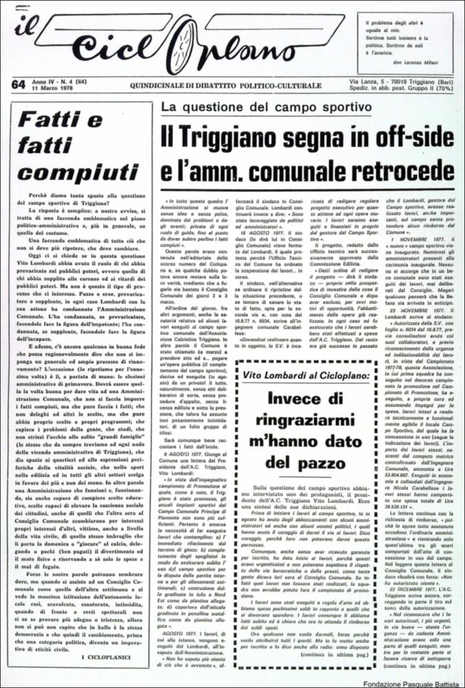 “Il Cicloplano” è un periodico della città di Triggiano (Ba), un quindicinale di dibattito politico-culturale e di cronaca locale e non solo dagli anni Settanta agli anni Ottanta.
La Fondazione Pasquale Battista si è occupata della digitalizzazione di alcuni numeri del suddetto periodico, allo scopo di conservare tale importante documentazione sulla storia di questa città.
La Fondazione, infatti, persegue la mission di incentivare la diffusione del patrimonio culturale locale e di diffondere le idee e la sensibilità dello storico Pasquale Battista, a cui la Fondazione è dedicata, per tramandare nel tempo il suo impegno sociale e la sua dedizione....