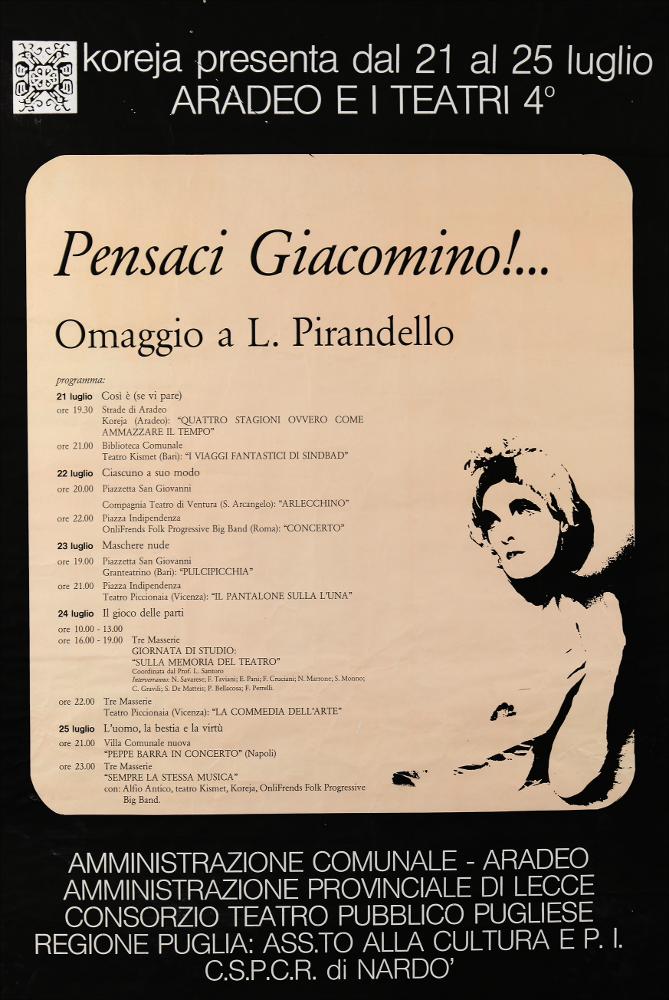 L'immagine riproduce la locandina della rassegna “Aradeo e i Teatri” giunta alla quarta edizione ed inaugurata in quell'anno, 1986, con il titolo “Pensaci Giacomino! Omaggio a Luigi Pirandello" in occasione del cinquantenario della sua morte. La rassegna divenne un vero e proprio appuntamento con il teatro sperimentale che la compagnia Koreja, nata nel 1983 nel piccolo borgo salentino di Aradeo, portò avanti sin dall'anno della sua fondazione. Nel manifesto si evince il programma messo in scena dal 21 luglio al 25 luglio, palinsesto ricco di spettacoli tra i quali spiccano "I viaggi fantastici di Sindbad" a cura del Teatro Kismet di Bari, titolo nel quale vi è un chiaro riferimento letterario a partire dal nome del protagonista, Sindbad, il marinaio eroe del ciclo di ra...
