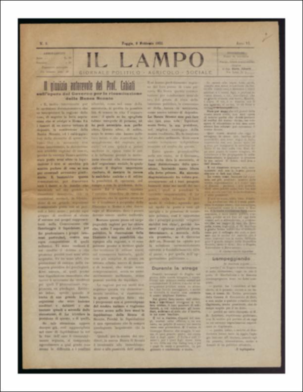 Il documento è parte della collezione del fondo libri digitalizzati della Biblioteca provinciale La Magna Capitana di Foggia, comprendente alcune monografie di diversi secoli e periodici del Novecento. Nello specifico si tratta del periodico “Il lampo – Giornale politico - agrario - sociale”, pubblicato il 2 febbraio 1922. In prima pagina vi è l'intervento del Professor Cabiati sull'opera del Governo per la ricostruzione della Banca di Sconto, articolo dal quale si evincono due diverse posizioni: da un lato ci sono coloro che vogliono la nascita di un nuovo Istituto di Depositi, dall'altro chi preme per la rinascita della Banca di Sconto. Di grande rilievo risulta essere la notizia della morte del drammaturgo napoletano Achille Torelli, avvenuta il 31 gennaio. L'autore ...