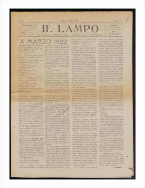 ll documento è parte della collezione del fondo libri digitalizzati della Biblioteca provinciale La Magna Capitana di Foggia, comprendente alcune monografie di diversi secoli e periodici del Novecento. Nello specifico si tratta del periodico “Il lampo – Giornale politico - agrario - sociale”, pubblicato il 9 marzo 1922. La prima pagina è occupata interamente dall'articolo a firma A. Radogna per il cinquantenario della morte di Giuseppe Mazzini, ricordato come “il più illustre Pensatore del Secolo” come “L'ultimo / dei grandi italiani antichi / e il primo dei moderni / il pensatore /che de' romani ebbe la forza / de' comuni la fede
de' tempi nuovi il concetto / il politico / che pensò e volle e fece una la nazione / […] l'uomo / che tutto sacrificò / che amò tanto / e mo...