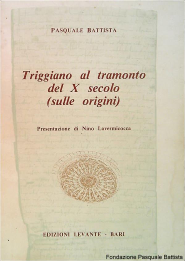Il volume “Triggiano al tramonto del X secolo (sulle origini)” - Edizioni Levante – Bari (1983) è un’opera di Pasquale Battista, storico, esperto d’arte, Primo Dirigente dello Stato ed Ispettore onorario ai monumenti e alle opere di antichità e d’arte per Triggiano, autore di numerose monografie dedicate alla storia di questa città.
Si tratta della prima pubblicazione del "Centro Studi Ricerche 'Santa Maria Veterana' - Triggiano" che punta a ripercorrere le grandi tappe della Comunità di Triggiano, divulgando le conoscenze sul suo ricco patrimonio storico, artistico e culturale allo scopo di coinvolgere le giovani generazioni nel recuperare le proprie radici.
La Fondazione Pasquale Battista si è occupata della digitalizzazione del suddetto volume, allo scopo di conserva...