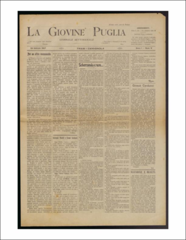 Il documento è parte della collezione del fondo libri digitalizzati della Biblioteca provinciale La Magna Capitana di Foggia, comprendente alcune monografie di diversi secoli e periodici del Novecento. Nello specifico si tratta del num. 9 dell'anno I de “La Giovine Puglia. Giornale socialista settimanale” del 17 febbraio 1907. Ancora una volta si inizia parlando della situazione italiana partendo dai monumenti innalzati a Bovio ed Imbrani e poi con dei trafiletti dedicati a Giosuè Carducci. La seconda pagina dà spazio alle vicende locali. A Cerignola le vie e le strade sono prese da una insolita animazione fin dalle prime ore del mattino. Si leggono dappertutto manifesti con scritte del tipo: Viva la Francia laica, Viva Giordano Bruno, Vogliamo la repressione delle corp...