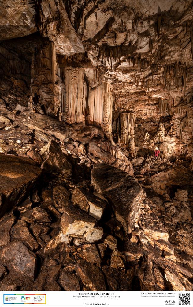 Un incantevole scorcio della Grotta di Nove Casedde, a Martina Franca, nelle Murge meridionali.
Spazi imponenti di rara bellezza dove la natura, giorno dopo giorno, ha dato libero sfogo al suo impeto creatore: le pareti di queste sale sono ricchissime di concrezioni calcaree dalle tinte di fuoco, imponenti stalagmiti si innalzano dal basso come esseri mostruosi, nicchie strettissime si aprono tra le rocce come passaggi segreti.
L’immagine digitale fa parte della raccolta di fotografie prodotte da Carlos Solito per il Progetto digitale “Sillabario sotterraneo – Viaggio dantesco nelle Grotte di Puglia” – realizzato nell’ambito della LEGGE REGIONALE 30 dicembre 2020, n. 35 - art. 39 “Cavità pugliesi e opera dantesca - Celebrazioni 700 anni dalla morte di Dante Alighieri”.
