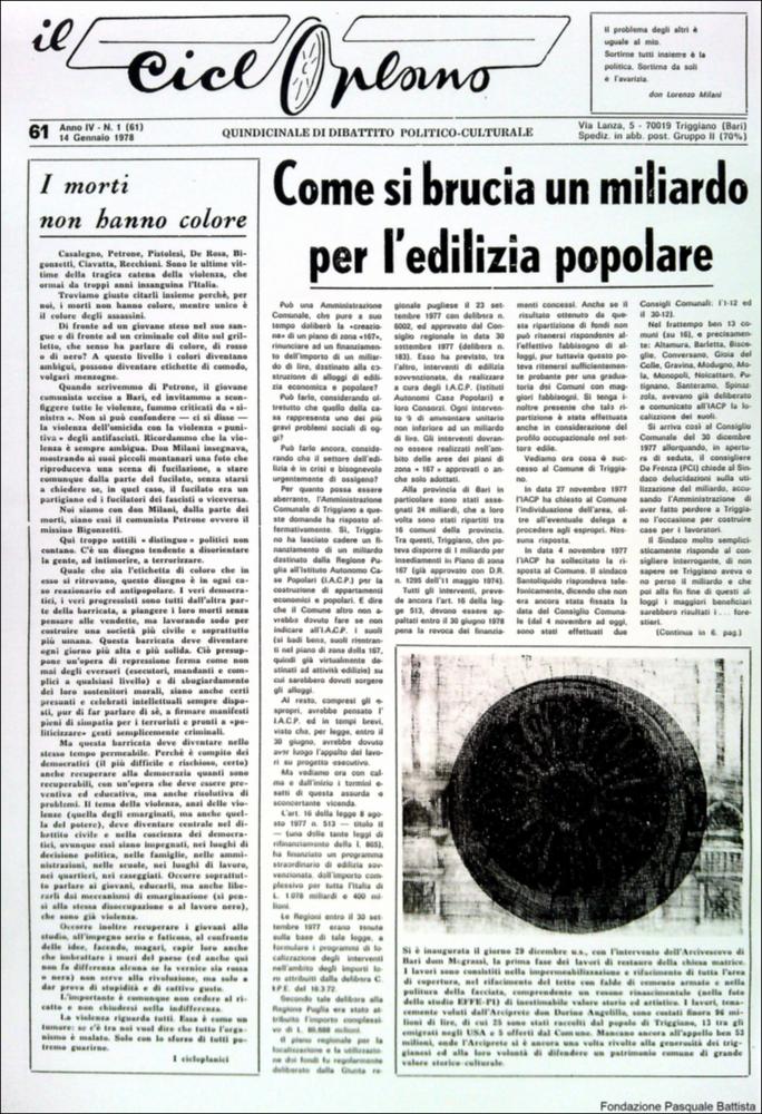 “Il Cicloplano” è un periodico della città di Triggiano (Ba), un quindicinale di dibattito politico-culturale e di cronaca locale e non solo dagli anni Settanta agli anni Ottanta.
La Fondazione Pasquale Battista si è occupata della digitalizzazione di alcuni numeri del suddetto periodico, allo scopo di conservare tale importante documentazione sulla storia di questa città.
La Fondazione, infatti, persegue la mission di incentivare la diffusione del patrimonio culturale locale e di diffondere le idee e la sensibilità dello storico Pasquale Battista, a cui la Fondazione è dedicata, per tramandare nel tempo il suo impegno sociale e la sua dedizione....